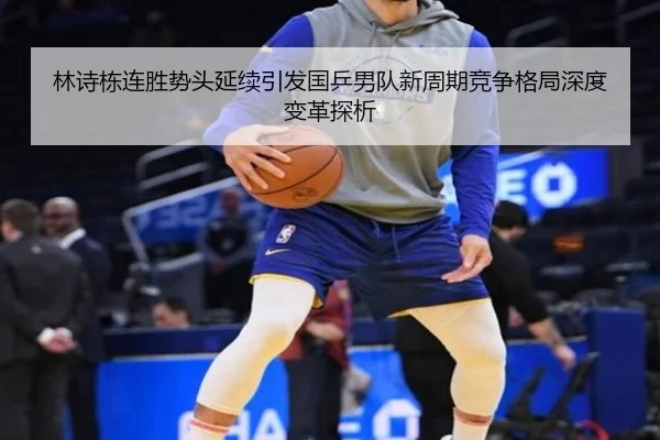 林诗栋连胜势头延续引发国乒男队新周期竞争格局深度变革探析